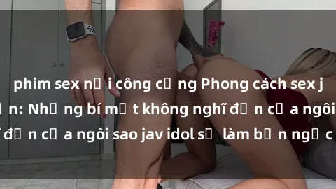 phim sex nơi công cộng Phong cách sex jav idol siêu hấp dẫn: Những bí mật không nghĩ đến của ngôi sao jav idol sẽ làm bạn ngạc nhiên!
