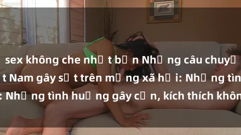 sex không che nhật bản Những câu chuyện sex sinh viên Việt Nam gây sốt trên mạng xã hội: Những tình huống gây cấn, kích thích không thể bỏ qua