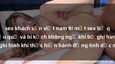 sex khách sạn việt nam Bí mật sex bị quay lén: Những hậu quả và bi kịch không ngờ khi bị ghi hình khi thực hiện hành động tình dục mà không biết.