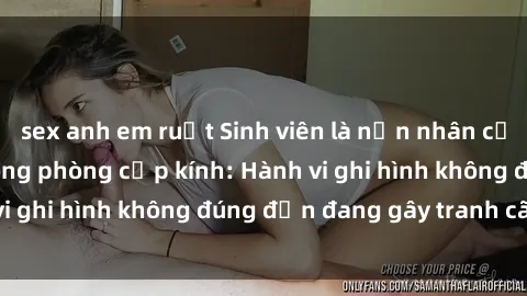 sex anh em ruột Sinh viên là nạn nhân của video quay lén trong phòng cấp kính: Hành vi ghi hình không đúng đắn đang gây tranh cãi lớn