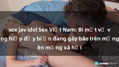 sex jav idol Sex Việt Nam: Bí mật về vụ cưỡng hiếp đầy bí ẩn đang gây bão trên mạng xã hội
