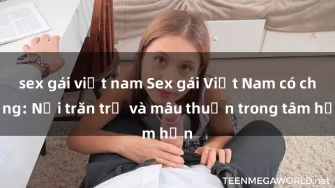 sex gái việt nam Sex gái Việt Nam có chồng: Nỗi trăn trở và mâu thuẫn trong tâm hồn