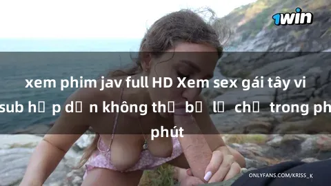 xem phim jav full HD Xem sex gái tây vietsub hấp dẫn không thể bỏ lỡ chỉ trong phút