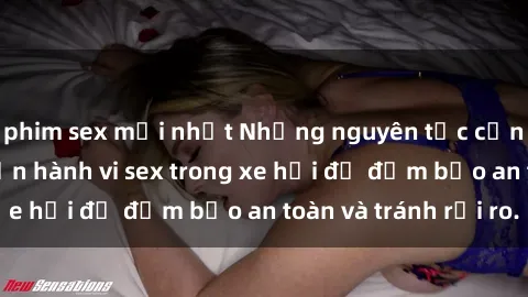 phim sex mới nhất Những nguyên tắc cần nhớ khi thực hiện hành vi sex trong xe hơi để đảm bảo an toàn và tránh rủi ro.