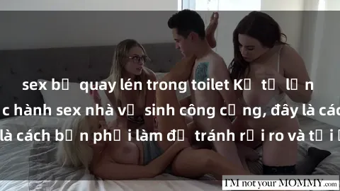 sex bị quay lén trong toilet Kể từ lần cuối cùng bạn thực hành sex nhà vệ sinh công cộng, đây là cách bạn phải làm để tránh rủi ro và tối ưu trải nghiệm.
