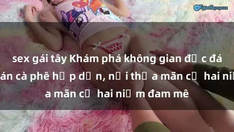 sex gái tây Khám phá không gian độc đáo tại sex quán cà phê hấp dẫn, nơi thỏa mãn cả hai niềm đam mê