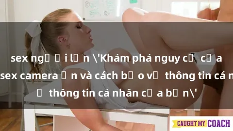 sex người lớn 'Khám phá nguy cơ của việc sử dụng sex camera ẩn và cách bảo vệ thông tin cá nhân của bạn'