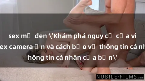 sex mỹ đen 'Khám phá nguy cơ của việc sử dụng sex camera ẩn và cách bảo vệ thông tin cá nhân của bạn'