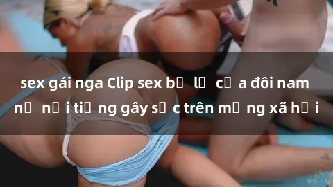 sex gái nga Clip sex bị lộ của đôi nam nữ nổi tiếng gây sốc trên mạng xã hội