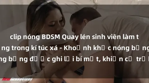 clip nóng BDSM Quay lén sinh viên làm tình ngay trên giường trong kí túc xá - Khoảnh khắc nóng bỏng được ghi lại bí mật, khiến cả trường học xôn xao.