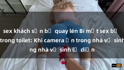 sex khách sạn bị quay lén Bí mật sex bị quay lén trong toilet: Khi camera ẩn trong nhà vệ sinh lộ diện