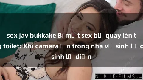 sex jav bukkake Bí mật sex bị quay lén trong toilet: Khi camera ẩn trong nhà vệ sinh lộ diện