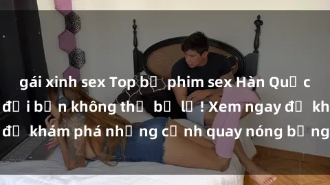 gái xinh sex Top bộ phim sex Hàn Quốc hot nhất mọi thời đại bạn không thể bỏ lỡ! Xem ngay để khám phá những cảnh quay nóng bỏng, đầy nghẹt thở!