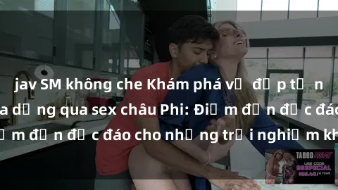jav SM không che Khám phá vẻ đẹp tự nhiên và văn hóa đa dạng qua sex châu Phi: Điểm đến độc đáo cho những trải nghiệm khó quên