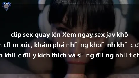 clip sex quay lén Xem ngay sex jav không che để thỏa mãn cảm xúc, khám phá những khoảnh khắc đầy kích thích và sống động nhất chỉ trong click!
