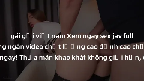 gái gọi việt nam Xem ngay sex jav full HD miễn phí - Hàng ngàn video chất lượng cao đỉnh cao chỉ cần click vào ngay! Thỏa mãn khao khát không giới hạn, đón chờ những trải nghiệm mới lạ!