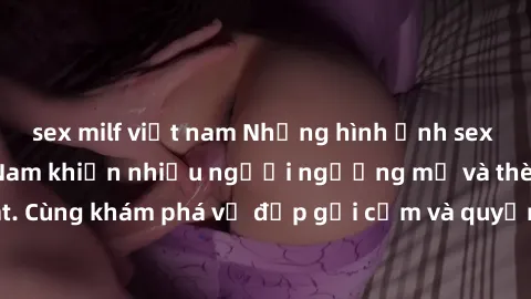 sex milf việt nam Những hình ảnh sex gái sinh viên Việt Nam khiến nhiều người ngưỡng mộ và thèm khát. Cùng khám phá vẻ đẹp gợi cảm và quyến rũ của những cô gái trẻ này.