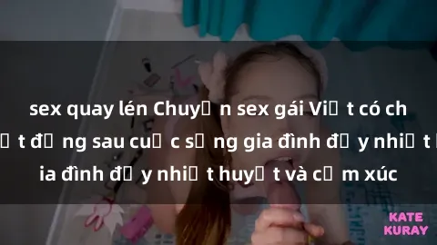sex quay lén Chuyện sex gái Việt có chồng: Những bí mật đằng sau cuộc sống gia đình đầy nhiệt huyết và cảm xúc