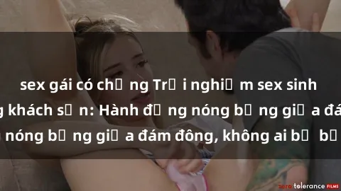 sex gái có chồng Trải nghiệm sex sinh viên sôi động trong khách sạn: Hành động nóng bỏng giữa đám đông, không ai bị bỏ lỡ