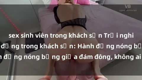 sex sinh viên trong khách sạn Trải nghiệm sex sinh viên sôi động trong khách sạn: Hành động nóng bỏng giữa đám đông, không ai bị bỏ lỡ