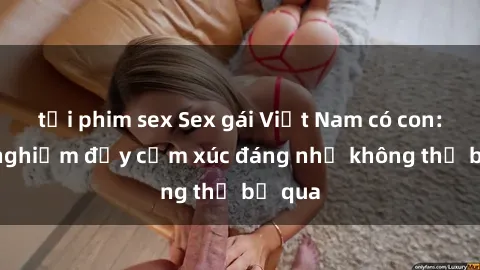 tải phim sex Sex gái Việt Nam có con: Trải nghiệm đầy cảm xúc đáng nhớ không thể bỏ qua