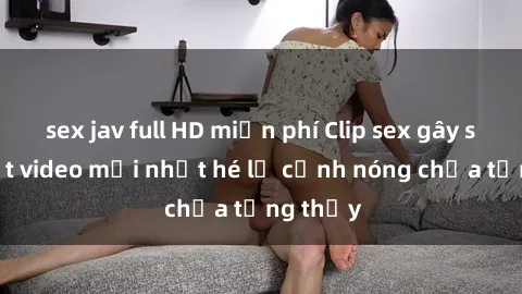 sex jav full HD miễn phí Clip sex gây sốc: Loạt video mới nhất hé lộ cảnh nóng chưa từng thấy
