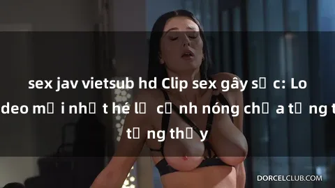 sex jav vietsub hd Clip sex gây sốc: Loạt video mới nhất hé lộ cảnh nóng chưa từng thấy