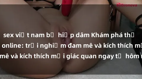sex việt nam bị hiếp dâm Khám phá thế giới mới của sex online: trải nghiệm đam mê và kích thích mọi giác quan ngay từ hôm nay!