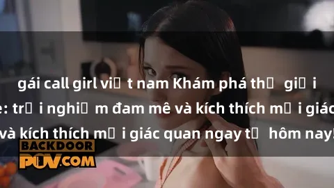 gái call girl việt nam Khám phá thế giới mới của sex online: trải nghiệm đam mê và kích thích mọi giác quan ngay từ hôm nay!