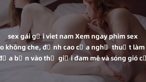 sex gái gọi viet nam Xem ngay phim sex HD chất lượng cao không che, đỉnh cao của nghệ thuật làm tình, đưa bạn vào thế giới đam mê và sóng gió của tình yêu không giới hạn.