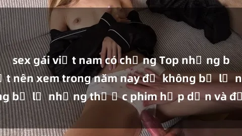 sex gái việt nam có chồng Top những bộ phim sex hay nhất nên xem trong năm nay để không bỏ lỡ những thước phim hấp dẫn và đầy kịch tính.