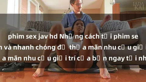 phim sex jav hd Những cách tải phim sex về máy đơn giản và nhanh chóng để thỏa mãn nhu cầu giải trí của bạn ngay tại nhà