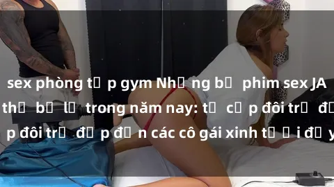 sex phòng tập gym Những bộ phim sex JAV hot nhất không thể bỏ lỡ trong năm nay: từ cặp đôi trẻ đẹp đến các cô gái xinh tươi đầy sức hút.