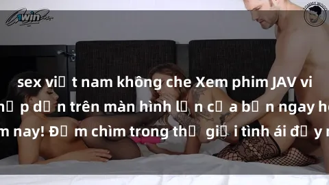 sex việt nam không che Xem phim JAV vietsub mới nhất và hấp dẫn trên màn hình lớn của bạn ngay hôm nay! Đắm chìm trong thế giới tình ái đầy nóng bỏng và kích thích.