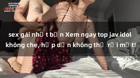 sex gái nhật bản Xem ngay top jav idol không che, hấp dẫn không thể rời mắt!