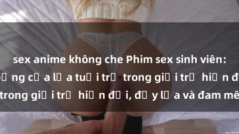 sex anime không che Phim sex sinh viên: Câu chuyện nóng bỏng của lứa tuổi trẻ trong giới trẻ hiện đại, đầy lửa và đam mê
