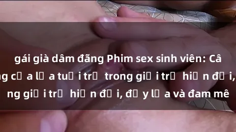 gái già dâm đãng Phim sex sinh viên: Câu chuyện nóng bỏng của lứa tuổi trẻ trong giới trẻ hiện đại, đầy lửa và đam mê
