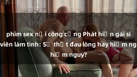 phim sex nơi công cộng Phát hiện gái sinh viên làm tình: Sự thật đau lòng hay hiểm nguy?