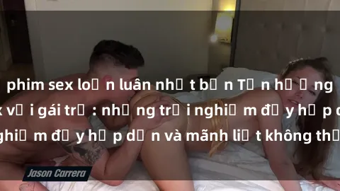 phim sex loạn luân nhật bản Tận hưởng niềm vui của sex với gái trẻ: những trải nghiệm đầy hấp dẫn và mãnh liệt không thể bỏ lỡ