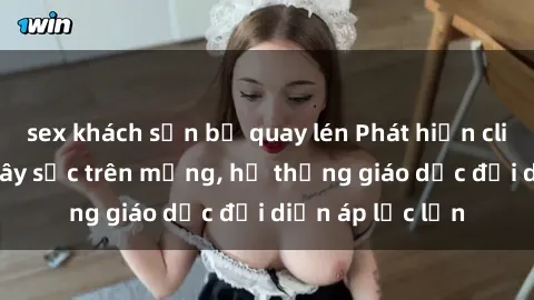 sex khách sạn bị quay lén Phát hiện clip sex nữ sinh gây sốc trên mạng, hệ thống giáo dục đối diện áp lực lớn