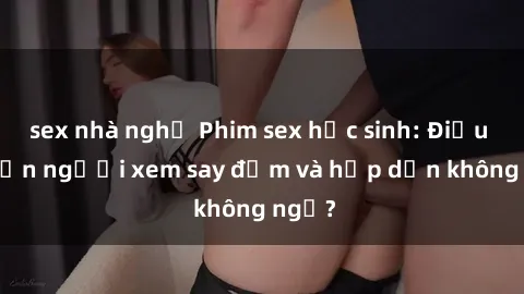 sex nhà nghỉ Phim sex học sinh: Điều gì khiến người xem say đắm và hấp dẫn không ngờ?