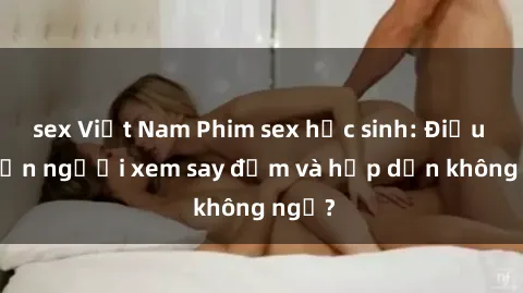 sex Việt Nam Phim sex học sinh: Điều gì khiến người xem say đắm và hấp dẫn không ngờ?