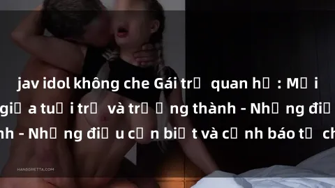 jav idol không che Gái trẻ quan hệ: Mối quan hệ khác biệt giữa tuổi trẻ và trưởng thành - Những điều cần biết và cảnh báo từ chuyên gia