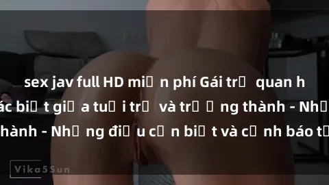 sex jav full HD miễn phí Gái trẻ quan hệ: Mối quan hệ khác biệt giữa tuổi trẻ và trưởng thành - Những điều cần biết và cảnh báo từ chuyên gia