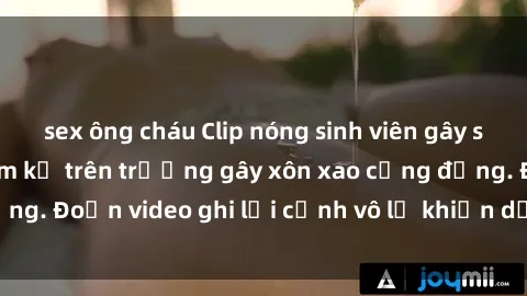sex ông cháu Clip nóng sinh viên gây sốc: Hành động cấm kỵ trên trường gây xôn xao cộng đồng. Đoạn video ghi lại cảnh vô lễ khiến dư luận bức xúc.