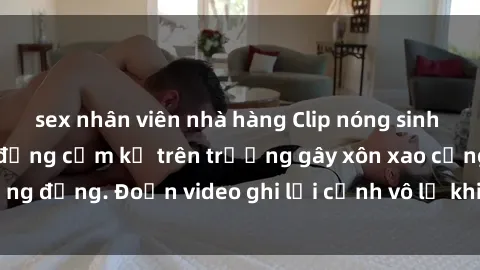 sex nhân viên nhà hàng Clip nóng sinh viên gây sốc: Hành động cấm kỵ trên trường gây xôn xao cộng đồng. Đoạn video ghi lại cảnh vô lễ khiến dư luận bức xúc.