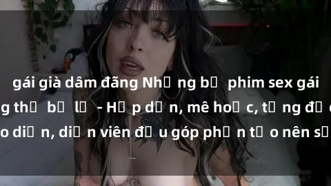 gái già dâm đãng Những bộ phim sex gái già đỉnh cao không thể bỏ lỡ - Hấp dẫn, mê hoặc, từng đạo diễn, diễn viên đều góp phần tạo nên sự hấp dẫn, kích thích.