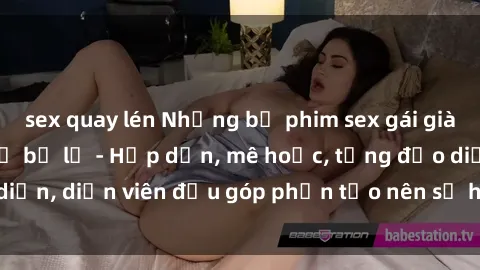 sex quay lén Những bộ phim sex gái già đỉnh cao không thể bỏ lỡ - Hấp dẫn, mê hoặc, từng đạo diễn, diễn viên đều góp phần tạo nên sự hấp dẫn, kích thích.