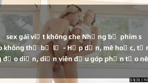 sex gái việt không che Những bộ phim sex gái già đỉnh cao không thể bỏ lỡ - Hấp dẫn, mê hoặc, từng đạo diễn, diễn viên đều góp phần tạo nên sự hấp dẫn, kích thích.