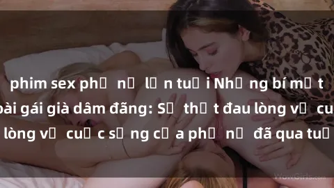 phim sex phụ nữ lớn tuổi Những bí mật đằng sau vẻ ngoài gái già dâm đãng: Sự thật đau lòng về cuộc sống của phụ nữ đã qua tuổi thanh xuân